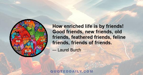 How enriched life is by friends! Good friends, new friends, old friends, feathered friends, feline friends, friends of friends.