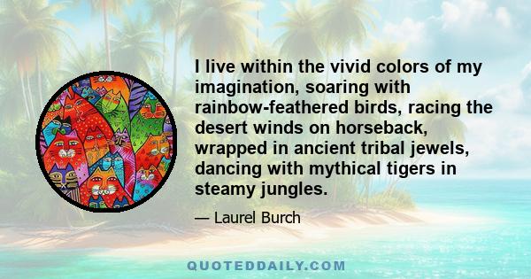 I live within the vivid colors of my imagination, soaring with rainbow-feathered birds, racing the desert winds on horseback, wrapped in ancient tribal jewels, dancing with mythical tigers in steamy jungles.