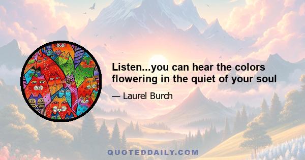 Listen...you can hear the colors flowering in the quiet of your soul