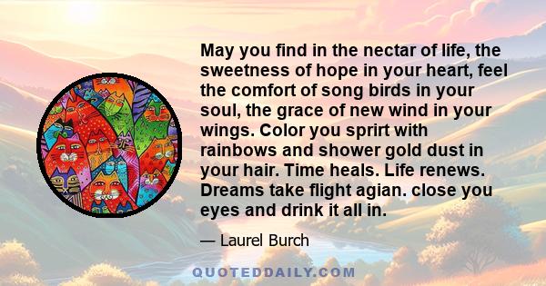 May you find in the nectar of life, the sweetness of hope in your heart, feel the comfort of song birds in your soul, the grace of new wind in your wings. Color you sprirt with rainbows and shower gold dust in your