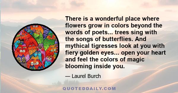 There is a wonderful place where flowers grow in colors beyond the words of poets... trees sing with the songs of butterflies. And mythical tigresses look at you with fiery golden eyes... open your heart and feel the