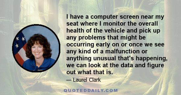 I have a computer screen near my seat where I monitor the overall health of the vehicle and pick up any problems that might be occurring early on or once we see any kind of a malfunction or anything unusual that's