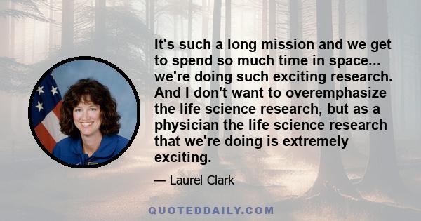 It's such a long mission and we get to spend so much time in space... we're doing such exciting research. And I don't want to overemphasize the life science research, but as a physician the life science research that