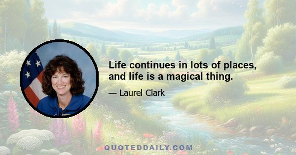 Life continues in lots of places, and life is a magical thing.