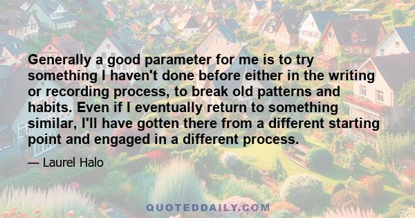 Generally a good parameter for me is to try something I haven't done before either in the writing or recording process, to break old patterns and habits. Even if I eventually return to something similar, I'll have