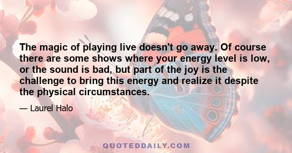 The magic of playing live doesn't go away. Of course there are some shows where your energy level is low, or the sound is bad, but part of the joy is the challenge to bring this energy and realize it despite the