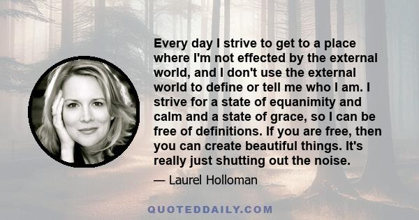 Every day I strive to get to a place where I'm not effected by the external world, and I don't use the external world to define or tell me who I am. I strive for a state of equanimity and calm and a state of grace, so I 