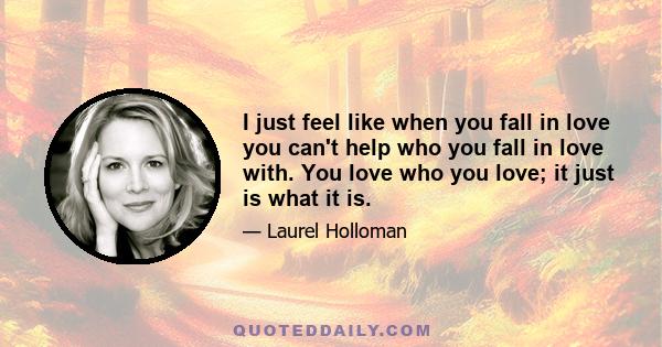 I just feel like when you fall in love you can't help who you fall in love with. You love who you love; it just is what it is.