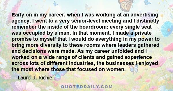 Early on in my career, when I was working at an advertising agency, I went to a very senior-level meeting and I distinctly remember the inside of the boardroom: every single seat was occupied by a man. In that moment, I 