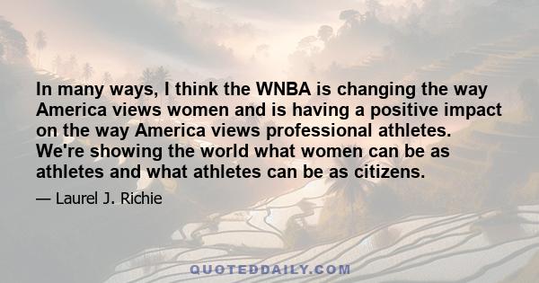 In many ways, I think the WNBA is changing the way America views women and is having a positive impact on the way America views professional athletes. We're showing the world what women can be as athletes and what