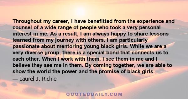 Throughout my career, I have benefitted from the experience and counsel of a wide range of people who took a very personal interest in me. As a result, I am always happy to share lessons learned from my journey with