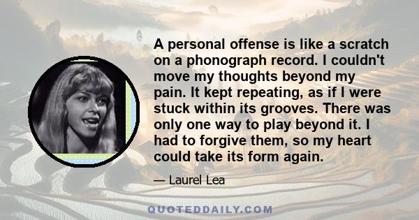 A personal offense is like a scratch on a phonograph record. I couldn't move my thoughts beyond my pain. It kept repeating, as if I were stuck within its grooves. There was only one way to play beyond it. I had to