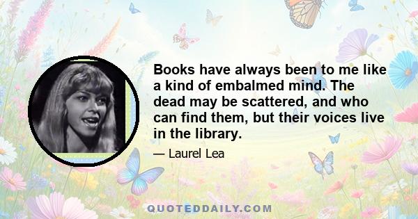 Books have always been to me like a kind of embalmed mind. The dead may be scattered, and who can find them, but their voices live in the library.