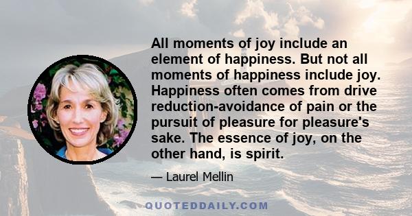 All moments of joy include an element of happiness. But not all moments of happiness include joy. Happiness often comes from drive reduction-avoidance of pain or the pursuit of pleasure for pleasure's sake. The essence