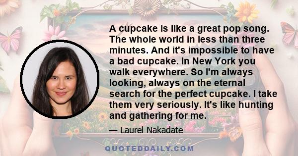 A cupcake is like a great pop song. The whole world in less than three minutes. And it's impossible to have a bad cupcake. In New York you walk everywhere. So I'm always looking, always on the eternal search for the