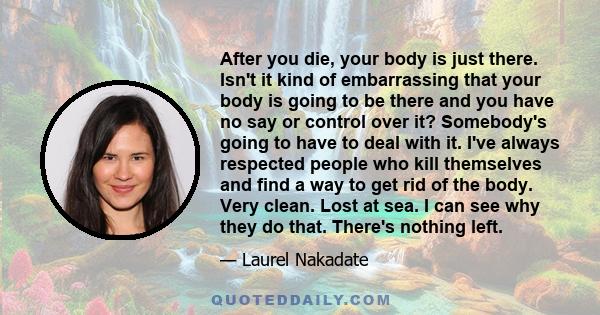 After you die, your body is just there. Isn't it kind of embarrassing that your body is going to be there and you have no say or control over it? Somebody's going to have to deal with it. I've always respected people