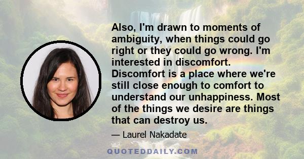 Also, I'm drawn to moments of ambiguity, when things could go right or they could go wrong. I'm interested in discomfort. Discomfort is a place where we're still close enough to comfort to understand our unhappiness.