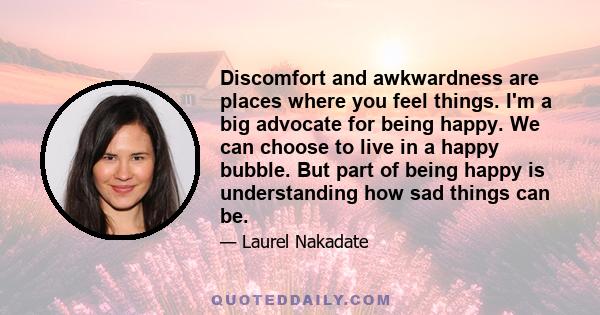 Discomfort and awkwardness are places where you feel things. I'm a big advocate for being happy. We can choose to live in a happy bubble. But part of being happy is understanding how sad things can be.