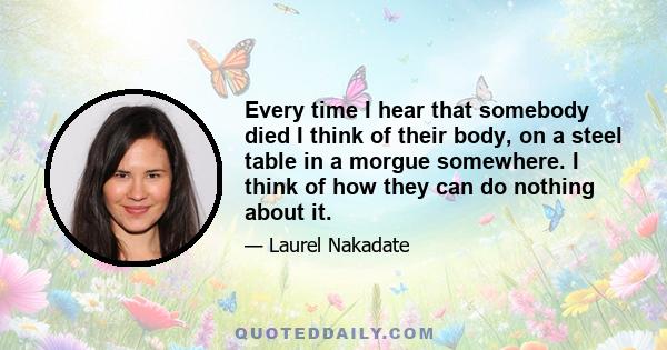 Every time I hear that somebody died I think of their body, on a steel table in a morgue somewhere. I think of how they can do nothing about it.