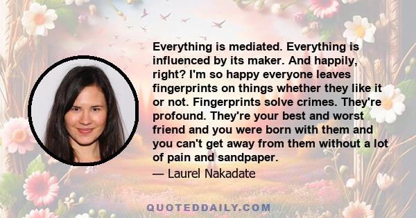 Everything is mediated. Everything is influenced by its maker. And happily, right? I'm so happy everyone leaves fingerprints on things whether they like it or not. Fingerprints solve crimes. They're profound. They're