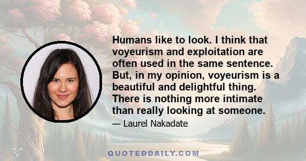 Humans like to look. I think that voyeurism and exploitation are often used in the same sentence. But, in my opinion, voyeurism is a beautiful and delightful thing. There is nothing more intimate than really looking at