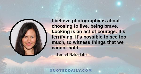 I believe photography is about choosing to live, being brave. Looking is an act of courage. It's terrifying. It's possible to see too much, to witness things that we cannot hold.