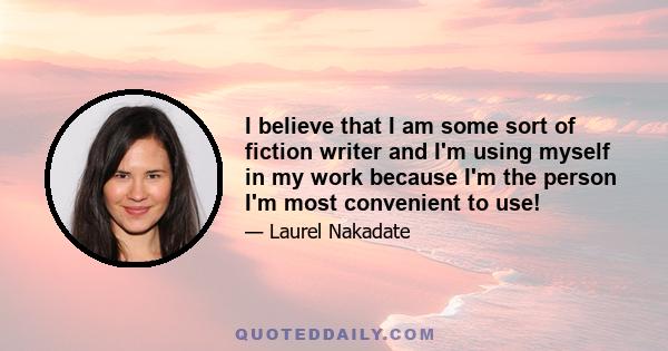 I believe that I am some sort of fiction writer and I'm using myself in my work because I'm the person I'm most convenient to use!