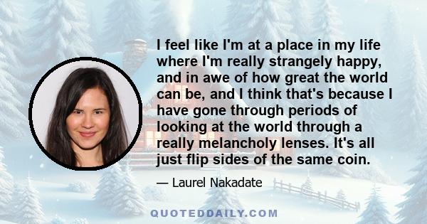 I feel like I'm at a place in my life where I'm really strangely happy, and in awe of how great the world can be, and I think that's because I have gone through periods of looking at the world through a really