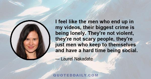 I feel like the men who end up in my videos, their biggest crime is being lonely. They're not violent, they're not scary people, they're just men who keep to themselves and have a hard time being social.