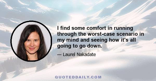 I find some comfort in running through the worst-case scenario in my mind and seeing how it's all going to go down.