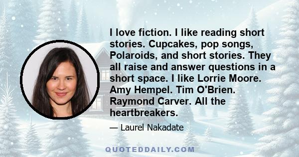 I love fiction. I like reading short stories. Cupcakes, pop songs, Polaroids, and short stories. They all raise and answer questions in a short space. I like Lorrie Moore. Amy Hempel. Tim O'Brien. Raymond Carver. All