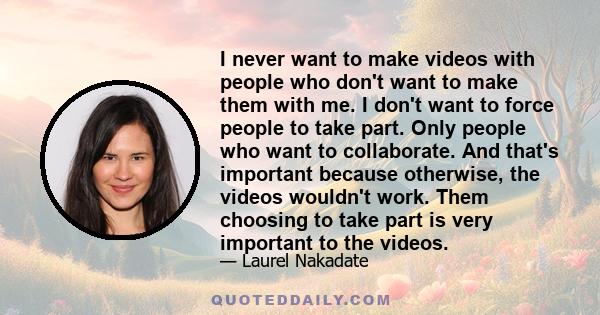 I never want to make videos with people who don't want to make them with me. I don't want to force people to take part. Only people who want to collaborate. And that's important because otherwise, the videos wouldn't