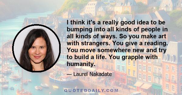 I think it's a really good idea to be bumping into all kinds of people in all kinds of ways. So you make art with strangers. You give a reading. You move somewhere new and try to build a life. You grapple with humanity.