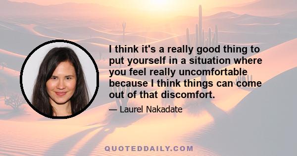 I think it's a really good thing to put yourself in a situation where you feel really uncomfortable because I think things can come out of that discomfort.