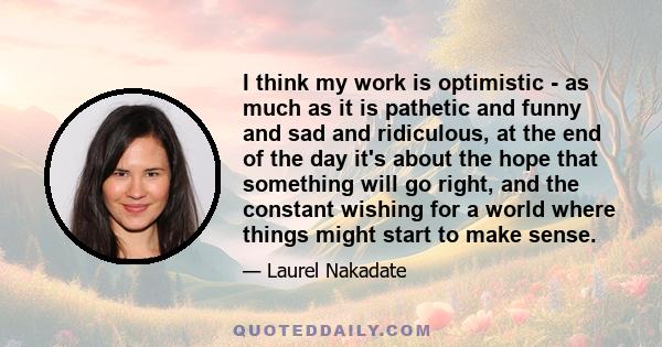 I think my work is optimistic - as much as it is pathetic and funny and sad and ridiculous, at the end of the day it's about the hope that something will go right, and the constant wishing for a world where things might 