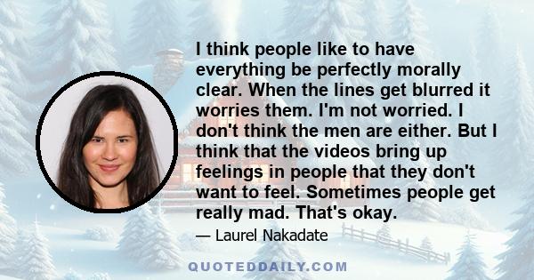 I think people like to have everything be perfectly morally clear. When the lines get blurred it worries them. I'm not worried. I don't think the men are either. But I think that the videos bring up feelings in people