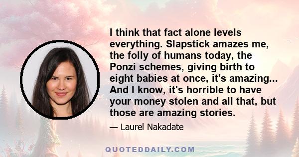 I think that fact alone levels everything. Slapstick amazes me, the folly of humans today, the Ponzi schemes, giving birth to eight babies at once, it's amazing... And I know, it's horrible to have your money stolen and 