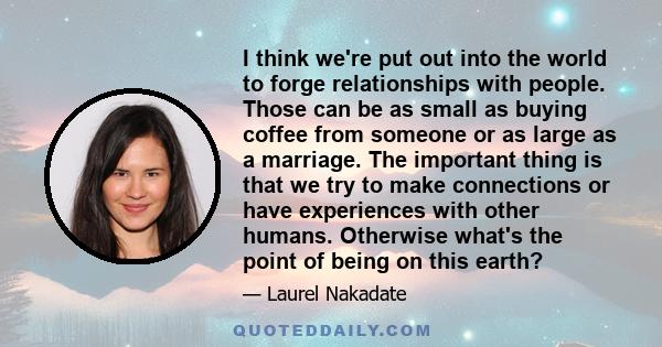 I think we're put out into the world to forge relationships with people. Those can be as small as buying coffee from someone or as large as a marriage. The important thing is that we try to make connections or have