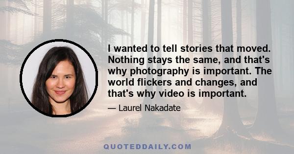 I wanted to tell stories that moved. Nothing stays the same, and that's why photography is important. The world flickers and changes, and that's why video is important.