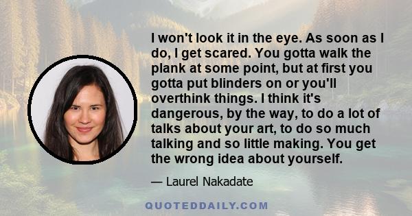 I won't look it in the eye. As soon as I do, I get scared. You gotta walk the plank at some point, but at first you gotta put blinders on or you'll overthink things. I think it's dangerous, by the way, to do a lot of