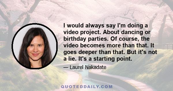 I would always say I'm doing a video project. About dancing or birthday parties. Of course, the video becomes more than that. It goes deeper than that. But it's not a lie. It's a starting point.