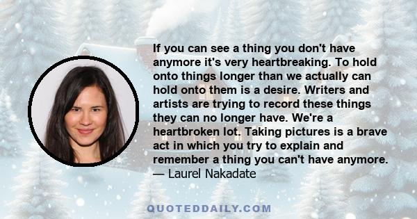 If you can see a thing you don't have anymore it's very heartbreaking. To hold onto things longer than we actually can hold onto them is a desire. Writers and artists are trying to record these things they can no longer 