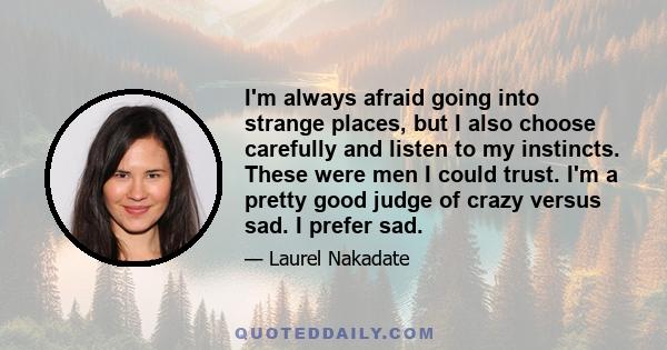 I'm always afraid going into strange places, but I also choose carefully and listen to my instincts. These were men I could trust. I'm a pretty good judge of crazy versus sad. I prefer sad.