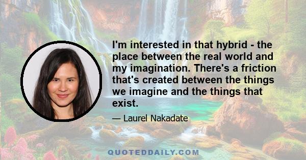 I'm interested in that hybrid - the place between the real world and my imagination. There's a friction that's created between the things we imagine and the things that exist.