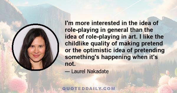 I'm more interested in the idea of role-playing in general than the idea of role-playing in art. I like the childlike quality of making pretend or the optimistic idea of pretending something's happening when it's not.