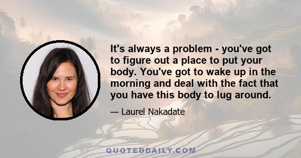 It's always a problem - you've got to figure out a place to put your body. You've got to wake up in the morning and deal with the fact that you have this body to lug around.