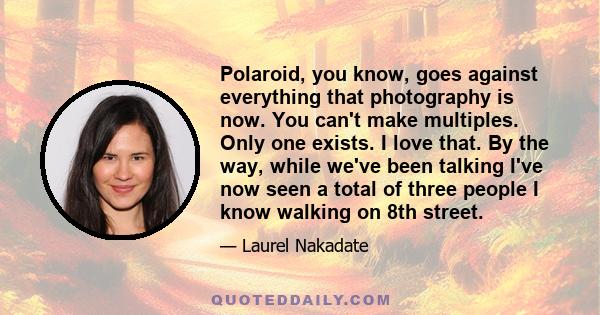 Polaroid, you know, goes against everything that photography is now. You can't make multiples. Only one exists. I love that. By the way, while we've been talking I've now seen a total of three people I know walking on