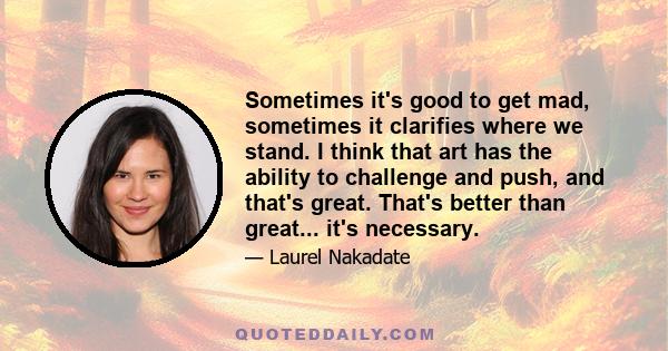 Sometimes it's good to get mad, sometimes it clarifies where we stand. I think that art has the ability to challenge and push, and that's great. That's better than great... it's necessary.