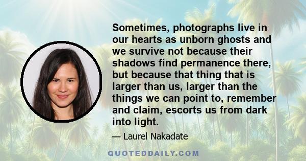 Sometimes, photographs live in our hearts as unborn ghosts and we survive not because their shadows find permanence there, but because that thing that is larger than us, larger than the things we can point to, remember