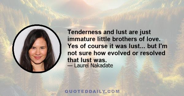 Tenderness and lust are just immature little brothers of love. Yes of course it was lust... but I'm not sure how evolved or resolved that lust was.